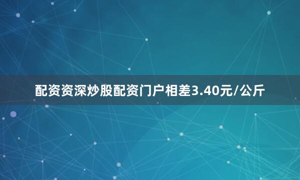 配资资深炒股配资门户相差3.40元/公斤