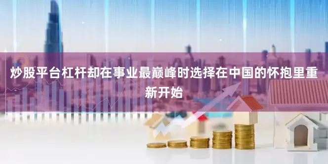 炒股平台杠杆却在事业最巅峰时选择在中国的怀抱里重新开始