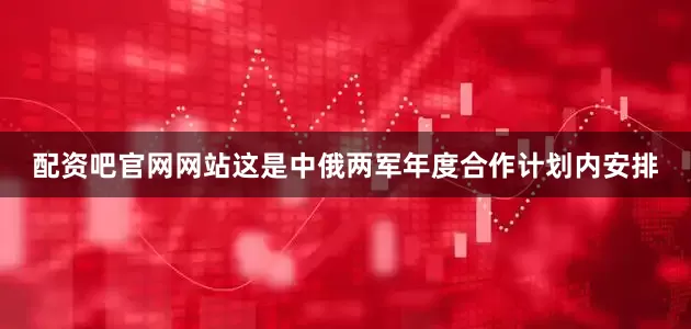 配资吧官网网站这是中俄两军年度合作计划内安排