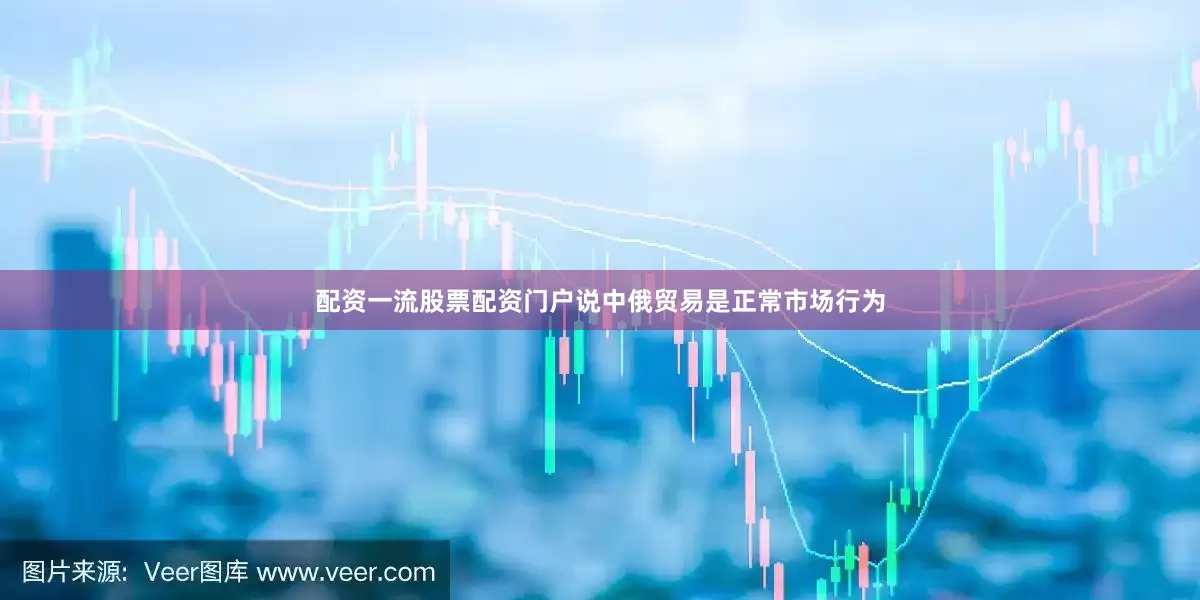 配资一流股票配资门户说中俄贸易是正常市场行为